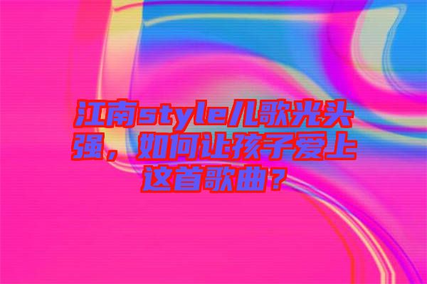 江南style兒歌光頭強，如何讓孩子愛上這首歌曲？