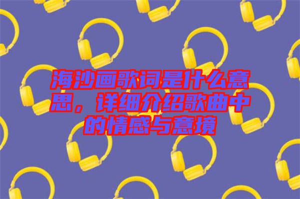 海沙畫歌詞是什么意思，詳細(xì)介紹歌曲中的情感與意境