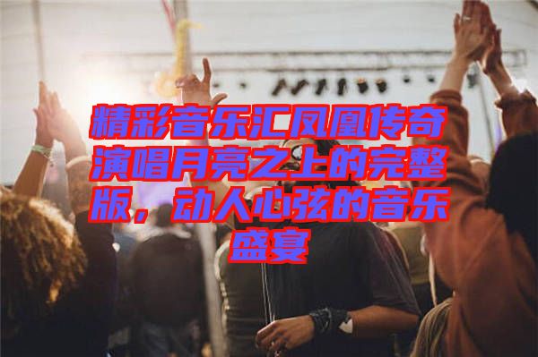 精彩音樂(lè)匯鳳凰傳奇演唱月亮之上的完整版，動(dòng)人心弦的音樂(lè)盛宴