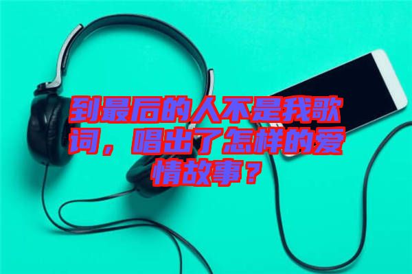 到最后的人不是我歌詞，唱出了怎樣的愛情故事？