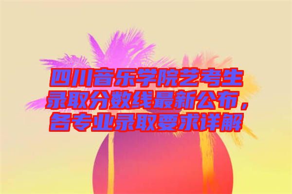 四川音樂學(xué)院藝考生錄取分?jǐn)?shù)線最新公布，各專業(yè)錄取要求詳解