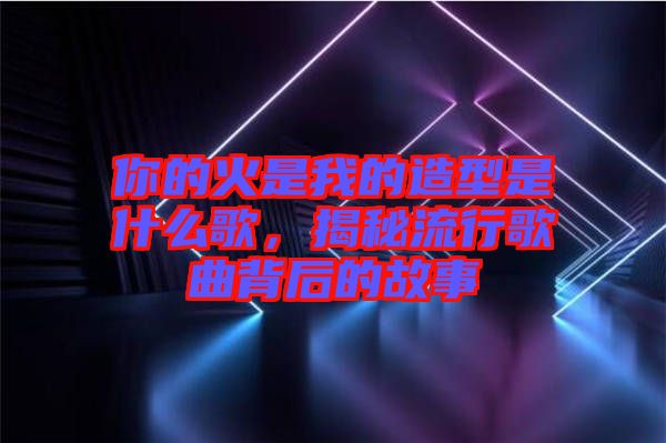 你的火是我的造型是什么歌，揭秘流行歌曲背后的故事