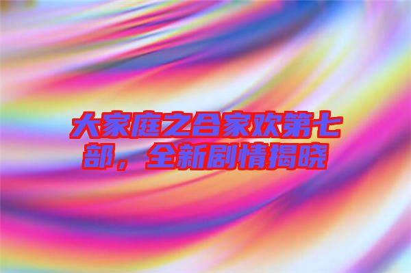 大家庭之合家歡第七部，全新劇情揭曉