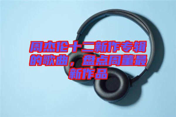 周杰倫十二新作專輯的歌曲，盤點(diǎn)周董最新作品