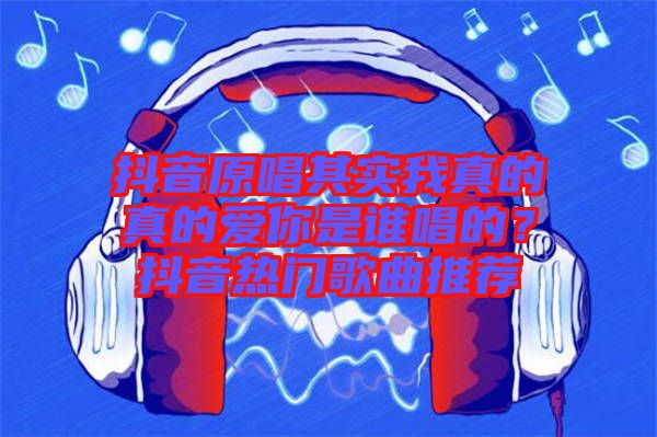 抖音原唱其實(shí)我真的真的愛你是誰唱的？抖音熱門歌曲推薦