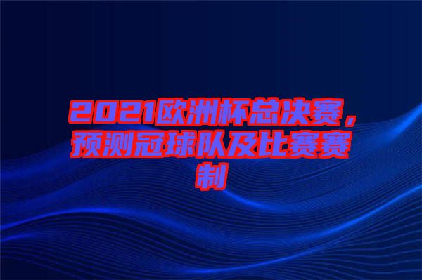 2021歐洲杯總決賽，預(yù)測(cè)冠球隊(duì)及比賽賽制