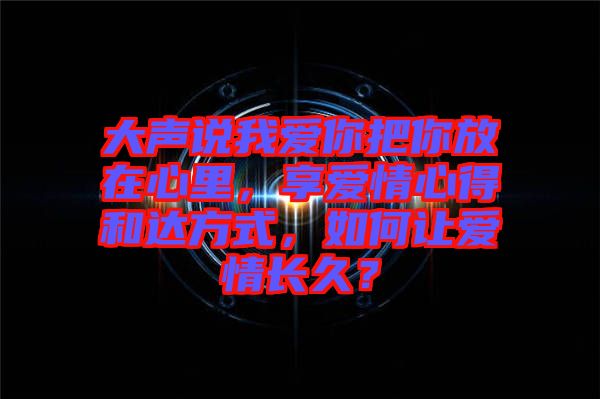 大聲說我愛你把你放在心里，享愛情心得和達方式，如何讓愛情長久？