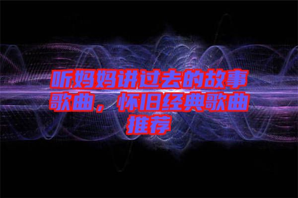 聽媽媽講過去的故事歌曲，懷舊經(jīng)典歌曲推薦