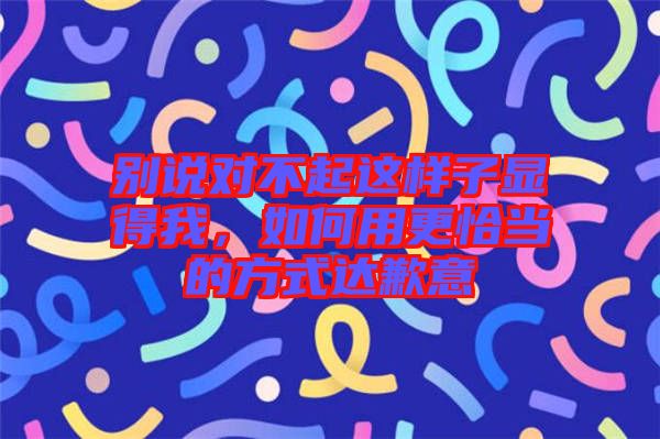 別說對不起這樣子顯得我，如何用更恰當?shù)姆绞竭_歉意