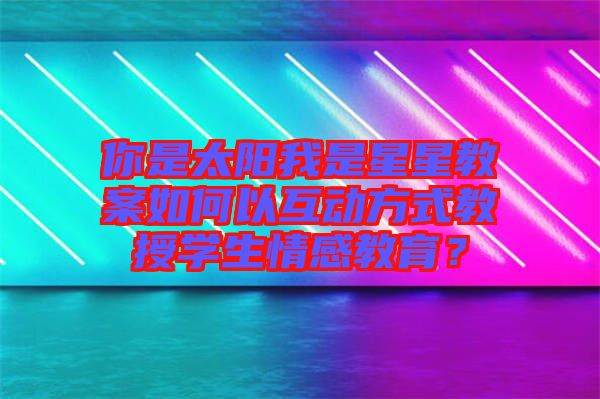 你是太陽我是星星教案如何以互動(dòng)方式教授學(xué)生情感教育？