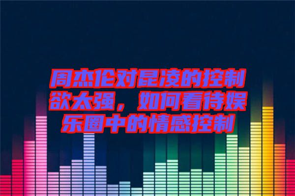 周杰倫對昆凌的控制欲太強(qiáng)，如何看待娛樂圈中的情感控制