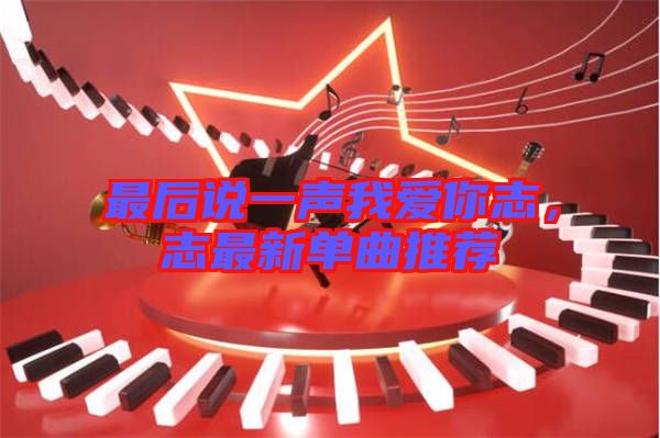 最后說一聲我愛你志，志最新單曲推薦