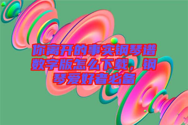 你離開的事實(shí)鋼琴譜數(shù)字版怎么下載，鋼琴愛好者必備