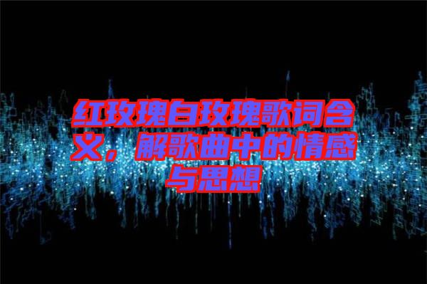 紅玫瑰白玫瑰歌詞含義，解歌曲中的情感與思想