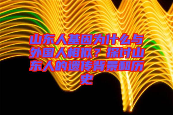 山東人基因為什么與外國人相似？探討山東人的遺傳背景和歷史