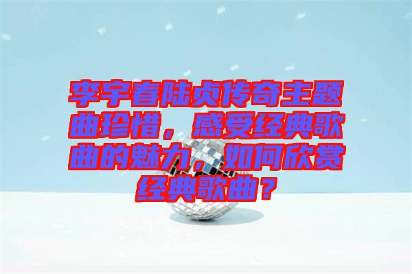 李宇春陸貞傳奇主題曲珍惜，感受經(jīng)典歌曲的魅力，如何欣賞經(jīng)典歌曲？