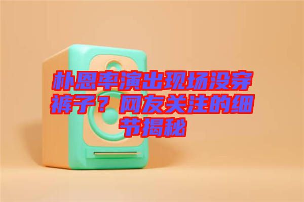 樸恩率演出現(xiàn)場沒穿褲子？網(wǎng)友關注的細節(jié)揭秘