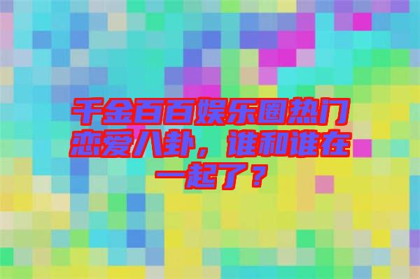 千金百百娛樂(lè)圈熱門戀愛(ài)八卦，誰(shuí)和誰(shuí)在一起了？