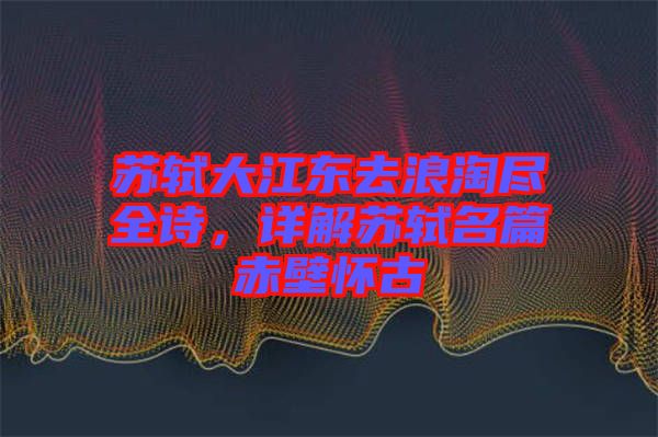 蘇軾大江東去浪淘盡全詩，詳解蘇軾名篇赤壁懷古