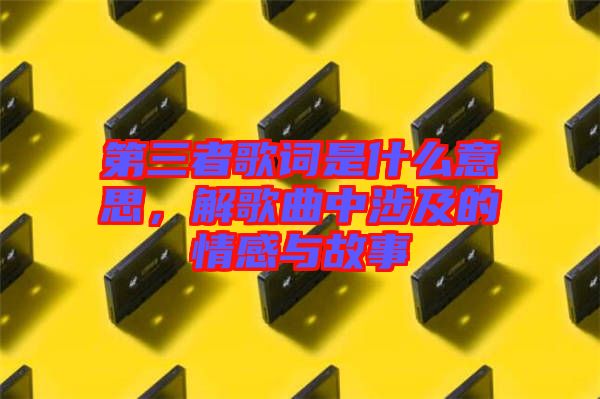 第三者歌詞是什么意思，解歌曲中涉及的情感與故事