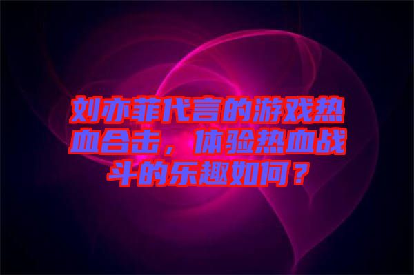 劉亦菲代言的游戲熱血合擊，體驗(yàn)熱血戰(zhàn)斗的樂趣如何？