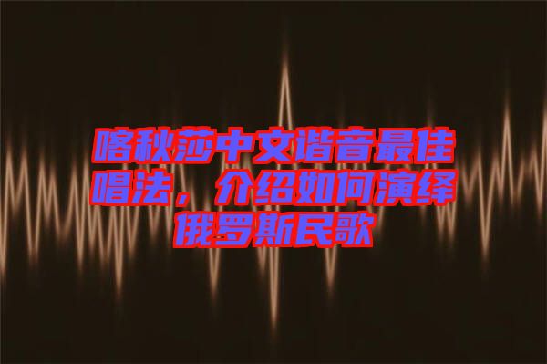 喀秋莎中文諧音最佳唱法，介紹如何演繹俄羅斯民歌