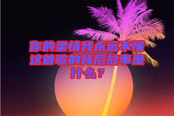 你的柔情我永遠不懂這首歌的背后故事是什么？