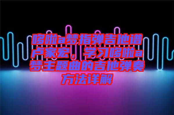 哆啦a夢(mèng)指彈吉他譜盧家宏，學(xué)習(xí)哆啦a夢(mèng)主題曲的吉他彈奏方法詳解