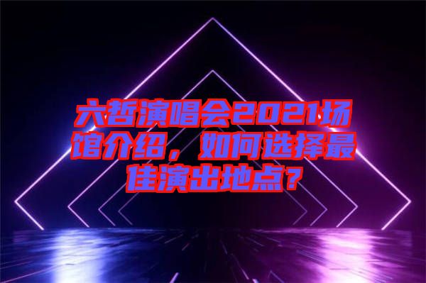 六哲演唱會2021場館介紹，如何選擇最佳演出地點？