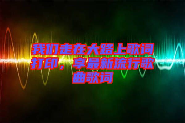 我們走在大路上歌詞打印，享最新流行歌曲歌詞