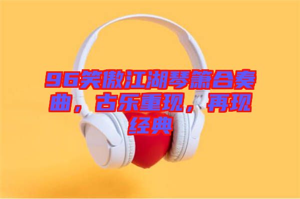 96笑傲江湖琴簫合奏曲，古樂重現(xiàn)，再現(xiàn)經(jīng)典