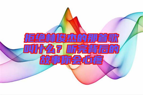 拒絕林俊杰的那首歌叫什么？聽(tīng)完背后的故事你會(huì)心疼