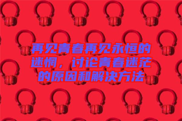 再見青春再見永恒的迷惘，討論青春迷茫的原因和解決方法