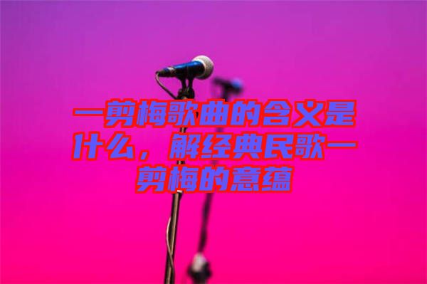 一剪梅歌曲的含義是什么，解經(jīng)典民歌一剪梅的意蘊