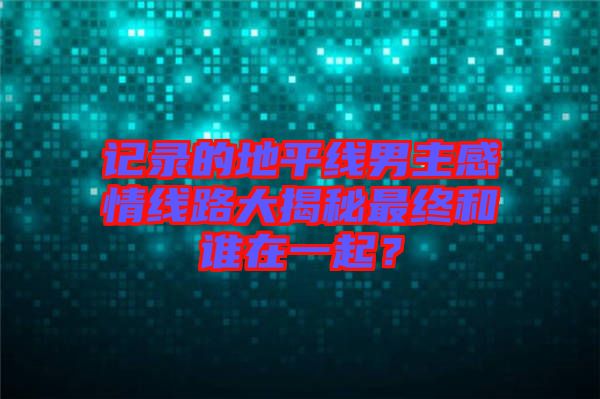 記錄的地平線(xiàn)男主感情線(xiàn)路大揭秘最終和誰(shuí)在一起？