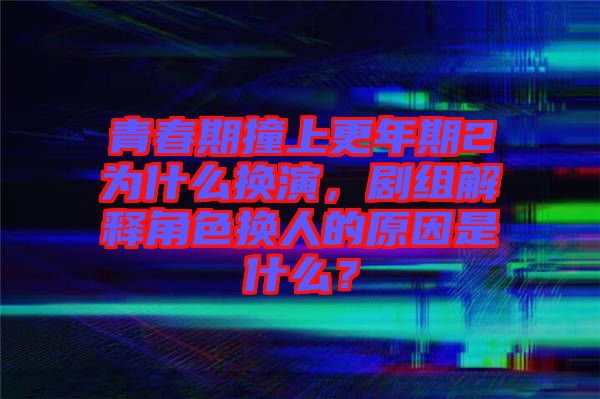 青春期撞上更年期2為什么換演，劇組解釋角色換人的原因是什么？