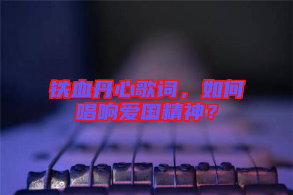 鐵血丹心歌詞，如何唱響愛國精神？