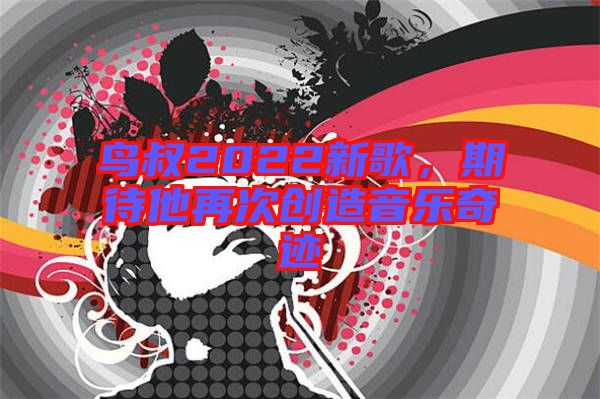 鳥(niǎo)叔2022新歌，期待他再次創(chuàng)造音樂(lè)奇跡