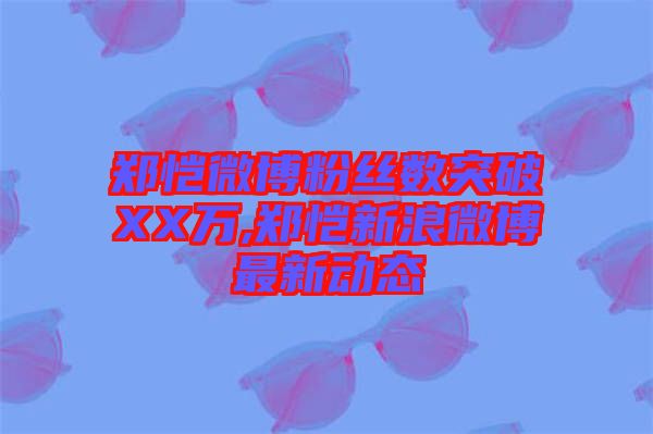 鄭愷微博粉絲數(shù)突破XX萬(wàn),鄭愷新浪微博最新動(dòng)態(tài)