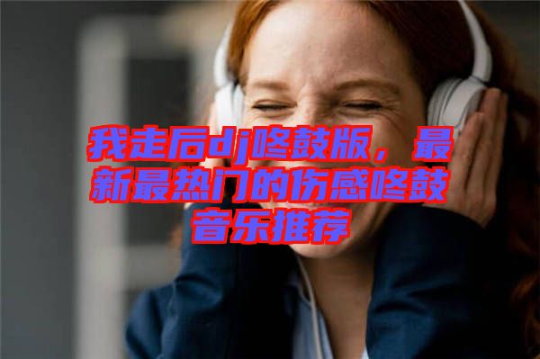 我走后dj咚鼓版，最新最熱門的傷感咚鼓音樂推薦