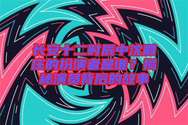 長安十二時辰中沈眉莊的扮演者是誰？揭秘演員背后的故事