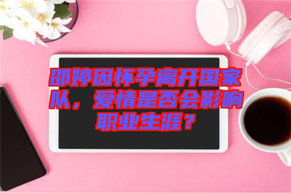 邵婷因懷孕離開國家隊，愛情是否會影響職業(yè)生涯？