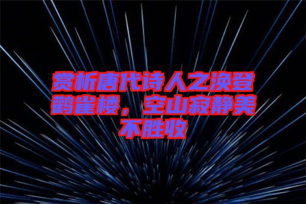 賞析唐代詩人之渙登鸛雀樓，空山寂靜美不勝收