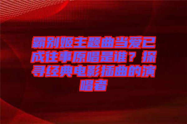 霸別姬主題曲當(dāng)愛(ài)已成往事原唱是誰(shuí)？探尋經(jīng)典電影插曲的演唱者