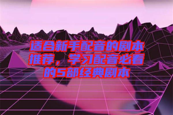 適合新手配音的劇本推薦，學習配音必看的5部經(jīng)典劇本