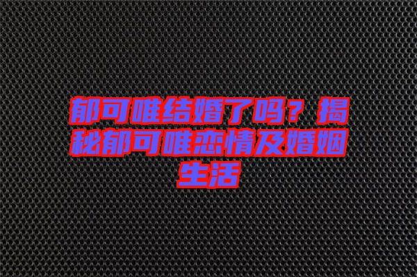 郁可唯結婚了嗎？揭秘郁可唯戀情及婚姻生活