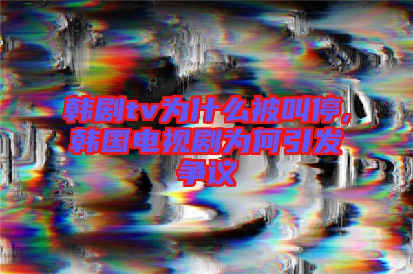 韓劇tv為什么被叫停,韓國電視劇為何引發(fā)爭(zhēng)議