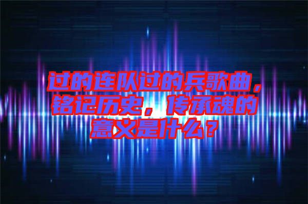 過的連隊(duì)過的兵歌曲，銘記歷史，傳承魂的意義是什么？