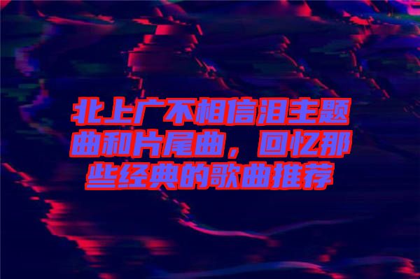 北上廣不相信淚主題曲和片尾曲，回憶那些經(jīng)典的歌曲推薦