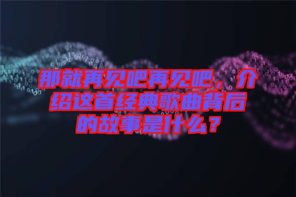 那就再見吧再見吧，介紹這首經(jīng)典歌曲背后的故事是什么？